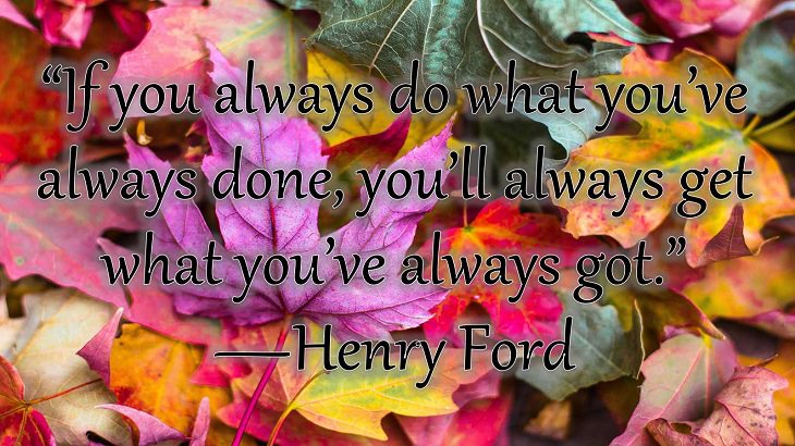 Changes on embracing and coping with change, loss and difficulty, “If you always do what you’ve always done, you’ll always get what you’ve always got.”  —Henry Ford