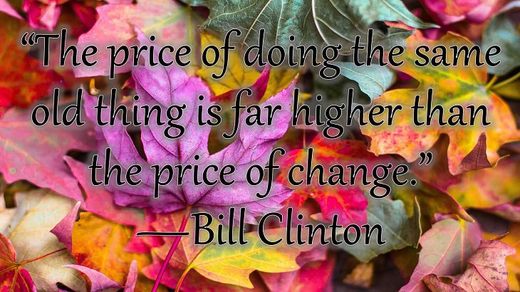 Changes on embracing and coping with change, loss and difficulty, “The price of doing the same old thing is far higher than the price of change.”  —Bill Clinton