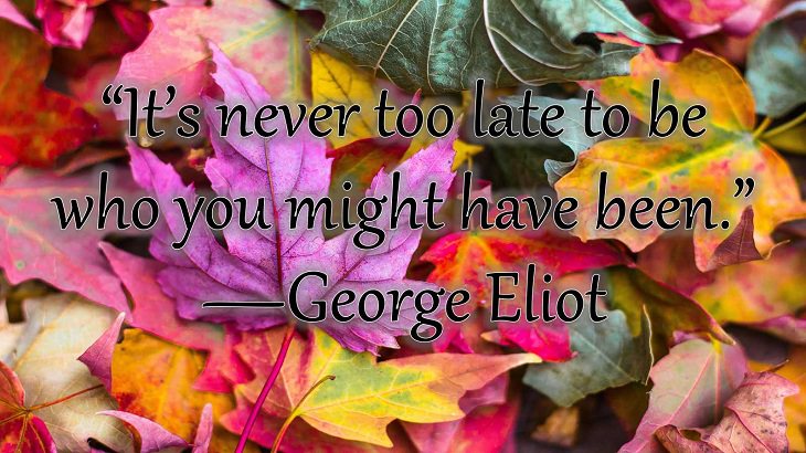 Changes on embracing and coping with change, loss and difficulty, “It’s never too late to be who you might have been.”  —George Eliot
