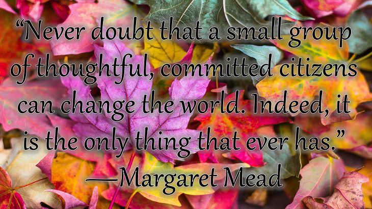 Changes on embracing and coping with change, loss and difficulty, “Never doubt that a small group of thoughtful, committed citizens can change the world. Indeed, it is the only thing that ever has.”  —Margaret Mead