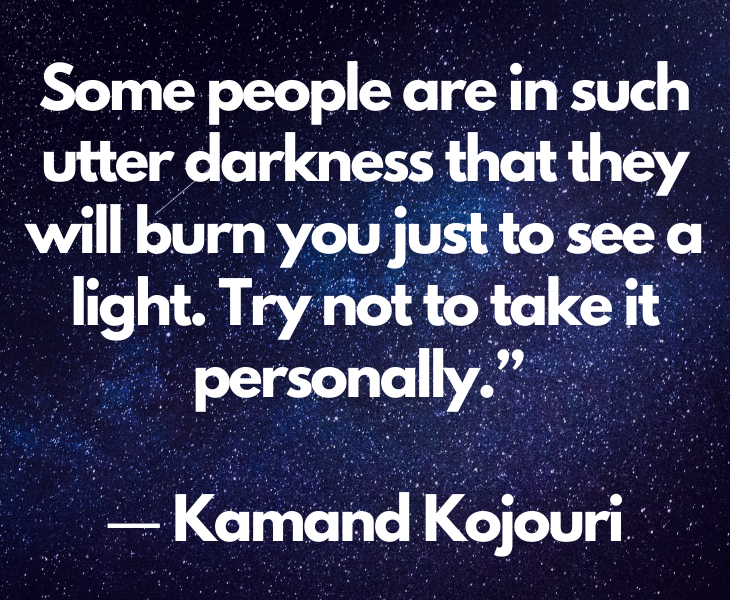 Quotes from experts and philosophers on dealing with toxic behavior and interactions, Some people are in such utter darkness that they will burn you just to see a light. Try not to take it personally.” ― Kamand Kojouri
