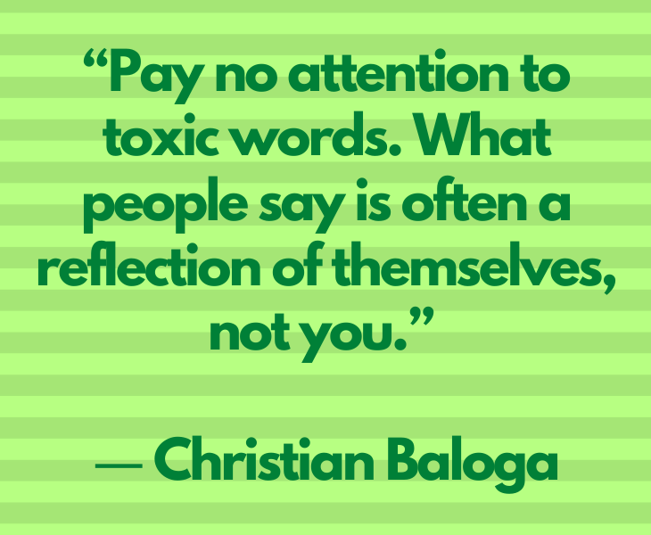 Quotes from experts and philosophers on dealing with toxic behavior and interactions, “Pay no attention to toxic words. What people say is often a reflection of themselves, not you.” ― Christian Baloga