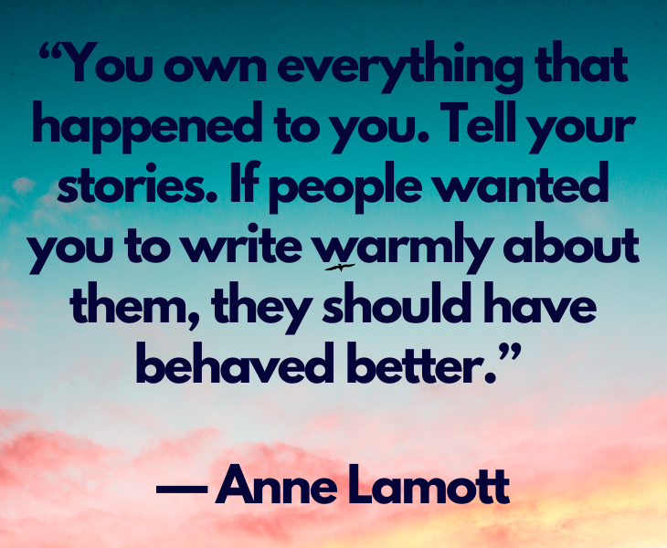 Quotes from experts and philosophers on dealing with toxic behavior and interactions, “You own everything that happened to you. Tell your stories. If people wanted you to write warmly about them, they should have behaved better.” — Anne Lamott
