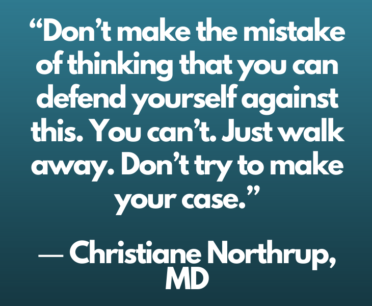 Quotes from experts and philosophers on dealing with toxic behavior and interactions, “Don’t make the mistake of thinking that you can defend yourself against this. You can’t. Just walk away. Don’t try to make your case.” ― Christiane Northrup, MD