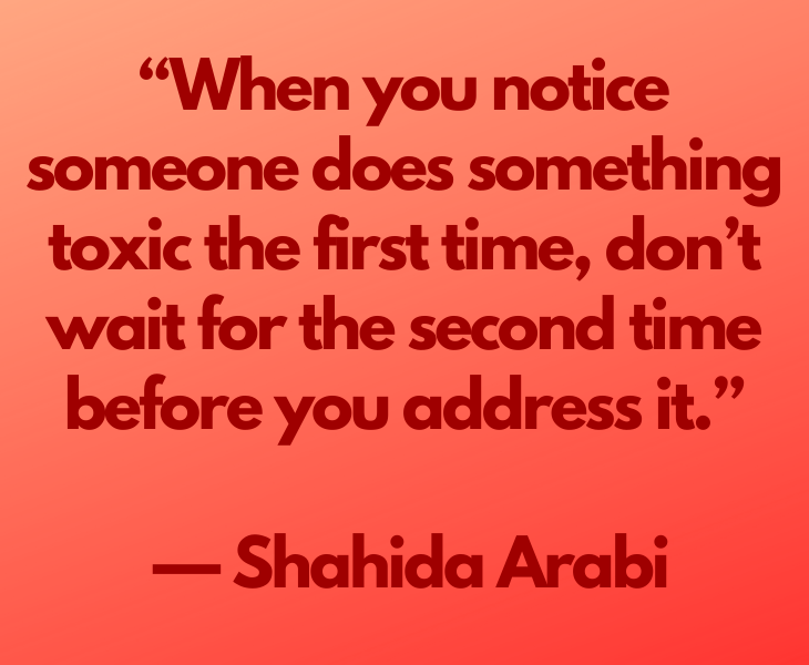 Quotes from experts and philosophers on dealing with toxic behavior and interactions, “When you notice someone​​ does something toxic the first time, don’t wait for the second time before you address it.” —​ Shahida Arabi