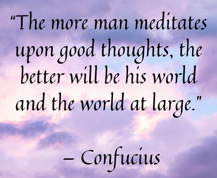 Quotes from famous people to help you make the most of meditation and focus, “The more man meditates upon good thoughts, the better will be his world and the world at large.” — Confucius