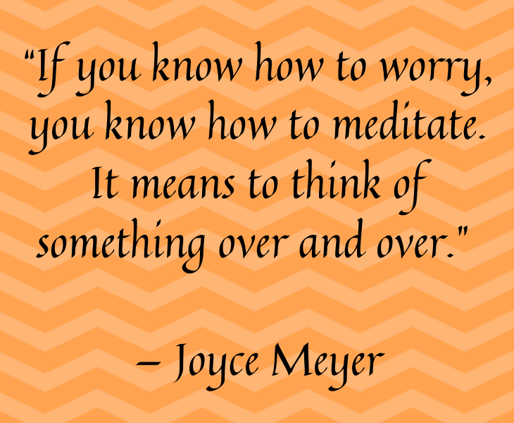 Quotes from famous people to help you make the most of meditation and focus, “If you know how to worry, you know how to meditate. It means to think of something over and over.” — Joyce Meyer