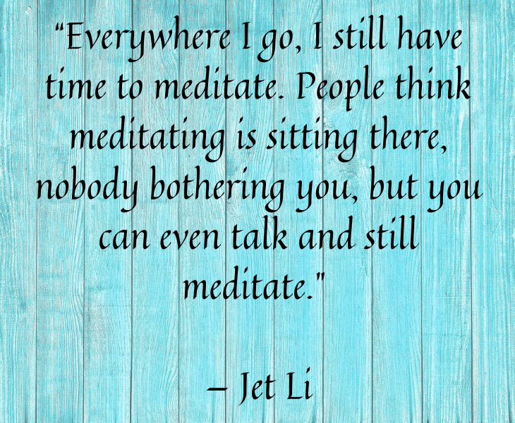 Quotes from famous people to help you make the most of meditation and focus, “Everywhere I go, I still have time to meditate. People think meditating is sitting there, nobody bothering you, but you can even talk and still meditate.” — Jet Li