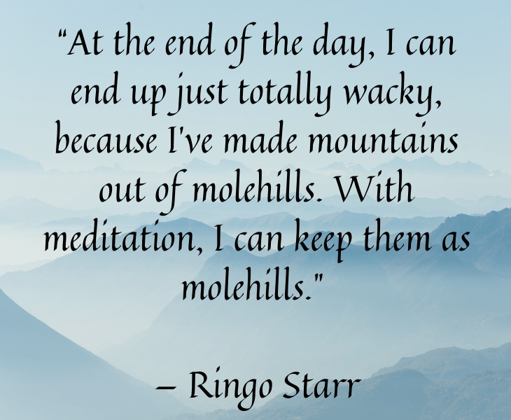 Quotes from famous people to help you make the most of meditation and focus, “At the end of the day, I can end up just totally wacky, because I’ve made mountains out of molehills. With meditation, I can keep them as molehills.” — Ringo Starr