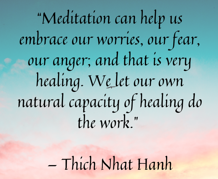 Quotes from famous people to help you make the most of meditation and focus, “Meditation can help us embrace our worries, our fear, our anger; and that is very healing. We let our own natural capacity of healing do the work.” — Thich Nhat Hanh