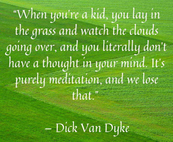 Quotes from famous people to help you make the most of meditation and focus, “When you’re a kid, you lay in the grass and watch the clouds going over, and you literally don’t have a thought in your mind. It’s purely meditation, and we lose that.” — Dick Van Dyke