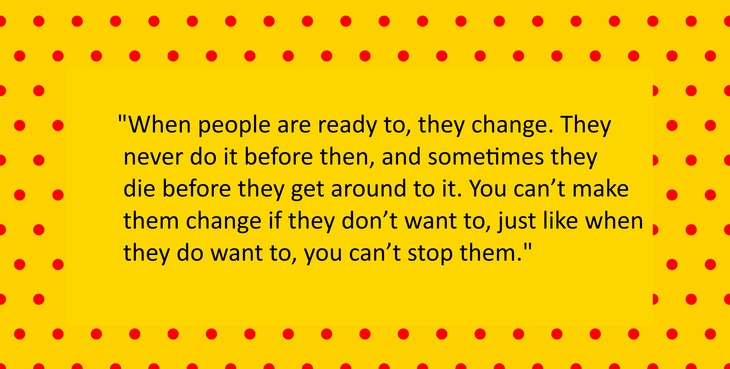When people are ready to, they change. They never do it before then, and sometimes they die before they get around to it. You can’t make them change if they don’t want to, just like when they do want to, you can’t stop them