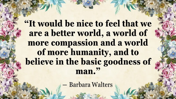 Quotes By Women’s Rights Advocates ““It would be nice to feel that we are a better world, a world of more compassion and a world of more humanity, and to believe in the basic goodness of man.” ― Barbara Walters