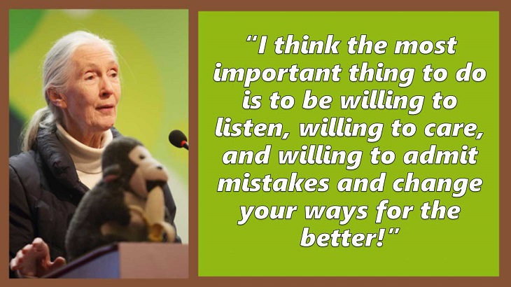 Inspiring and uplifting quotes and words of wisdom from expert on primates, Jane Goodall, I think the most important thing to do is to be willing to listen, willing to care, and willing to admit mistakes and change your ways for the better!