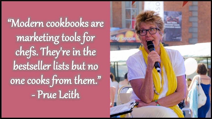 Quotes and words of wisdom from famous top chefs that can be applied to both the kitchen and life, “Modern cookbooks are marketing tools for chefs. They're in the bestseller lists but no one cooks from them.” - Prue Leith