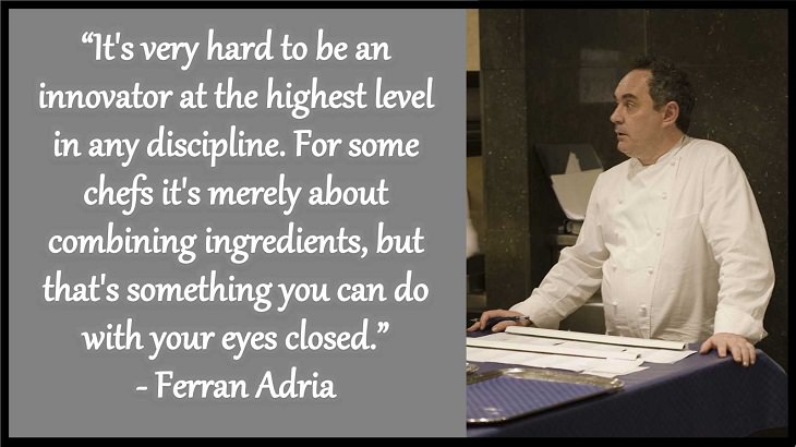 Quotes and words of wisdom from famous top chefs that can be applied to both the kitchen and life, “It's very hard to be an innovator at the highest level in any discipline. For some chefs it's merely about combining ingredients, but that's something you can do with your eyes closed.” - Ferran Adria