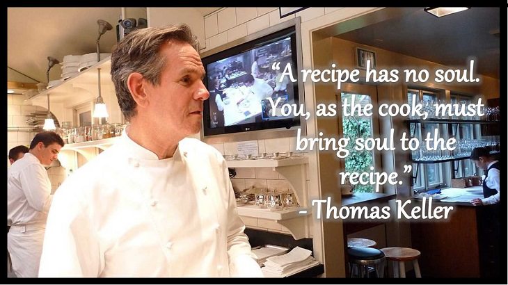Quotes and words of wisdom from famous top chefs that can be applied to both the kitchen and life, “A recipe has no soul. You, as the cook, must bring soul to the recipe.” - Thomas Keller