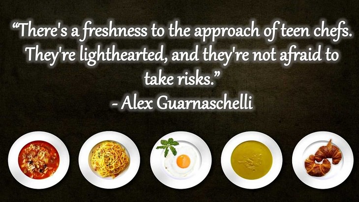Quotes and words of wisdom from famous top chefs that can be applied to both the kitchen and life, “There's a freshness to the approach of teen chefs. They're lighthearted, and they're not afraid to take risks.” - Alex Guarnaschelli
