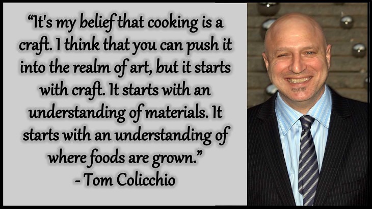 Quotes and words of wisdom from famous top chefs that can be applied to both the kitchen and life, “It's my belief that cooking is a craft. I think that you can push it into the realm of art, but it starts with craft. It starts with an understanding of materials. It starts with an understanding of where foods are grown.” - Tom Colicchio