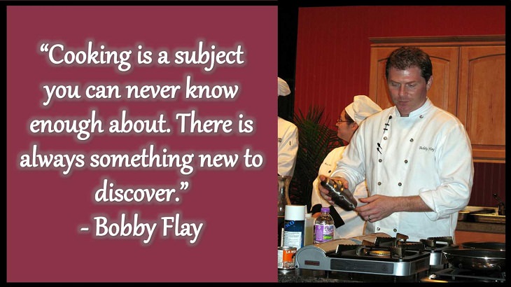 Quotes and words of wisdom from famous top chefs that can be applied to both the kitchen and life, “Cooking is a subject you can never know enough about. There is always something new to discover.” - Bobby Flay