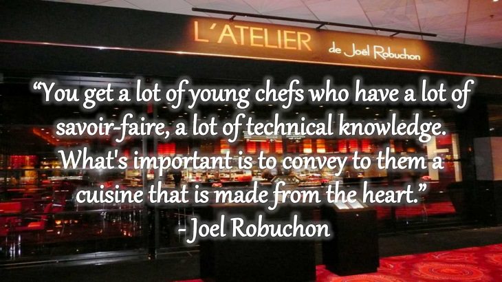 Quotes and words of wisdom from famous top chefs that can be applied to both the kitchen and life, “You get a lot of young chefs who have a lot of savoir-faire, a lot of technical knowledge. What's important is to convey to them a cuisine that is made from the heart.” - Joel Robuchon