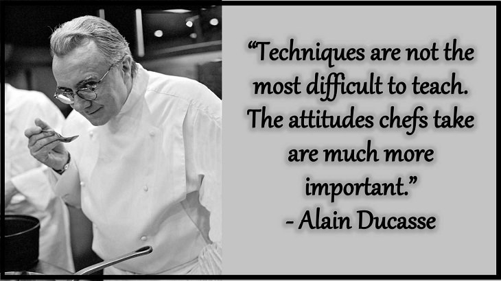 Quotes and words of wisdom from famous top chefs that can be applied to both the kitchen and life, “Techniques are not the most difficult to teach. The attitudes chefs take are much more important.” - Alain Ducasse