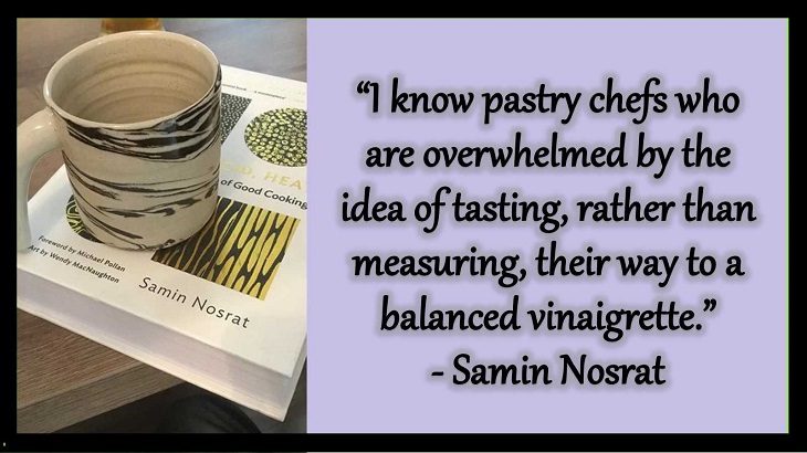 Quotes and words of wisdom from famous top chefs that can be applied to both the kitchen and life, “I know pastry chefs who are overwhelmed by the idea of tasting, rather than measuring, their way to a balanced vinaigrette.” - Samin Nosrat