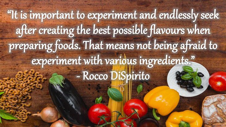 Quotes and words of wisdom from famous top chefs that can be applied to both the kitchen and life, “It is important to experiment and endlessly seek after creating the best possible flavours when preparing foods. That means not being afraid to experiment with various ingredients.” - Rocco DiSpirito