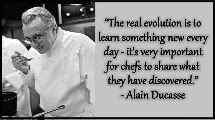 Quotes and words of wisdom from famous top chefs that can be applied to both the kitchen and life, “The real evolution is to learn something new every day - it's very important for chefs to share what they have discovered.” - Alain Ducasse