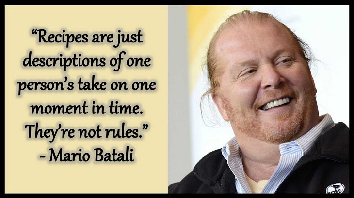 Quotes and words of wisdom from famous top chefs that can be applied to both the kitchen and life, “Recipes are just descriptions of one person’s take on one moment in time. They’re not rules.” - Mario Batali
