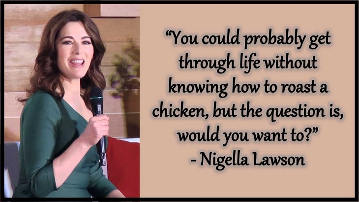 Quotes and words of wisdom from famous top chefs that can be applied to both the kitchen and life, “You could probably get through life without knowing how to roast a chicken, but the question is, would you want to?” - Nigella Lawson