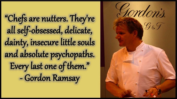 Quotes and words of wisdom from famous top chefs that can be applied to both the kitchen and life, “Chefs are nutters. They're all self-obsessed, delicate, dainty, insecure little souls and absolute psychopaths. Every last one of them.” - Gordon Ramsay
