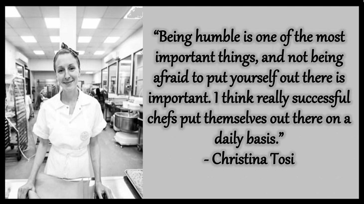 Quotes and words of wisdom from famous top chefs that can be applied to both the kitchen and life, “Being humble is one of the most important things, and not being afraid to put yourself out there is important. I think really successful chefs put themselves out there on a daily basis.” - Christina Tosi