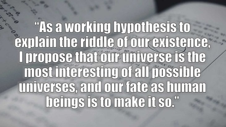 Inspirational and philosophical quotes and words of wisdom from renowned scientist, Freeman Dyson, author of The Scientist As a Rebel, “As a working hypothesis to explain the riddle of our existence, I propose that our universe is the most interesting of all possible universes, and our fate as human beings is to make it so.”