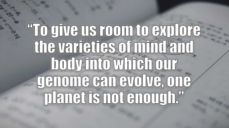 Inspirational and philosophical quotes and words of wisdom from renowned scientist, Freeman Dyson, author of The Scientist As a Rebel, “To give us room to explore the varieties of mind and body into which our genome can evolve, one planet is not enough.”