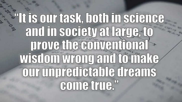 Inspirational and philosophical quotes and words of wisdom from renowned scientist, Freeman Dyson, author of The Scientist As a Rebel, “It is our task, both in science and in society at large, to prove the conventional wisdom wrong and to make our unpredictable dreams come true.”