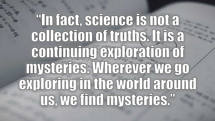 Inspirational and philosophical quotes and words of wisdom from renowned scientist, Freeman Dyson, author of The Scientist As a Rebel, “In fact, science is not a collection of truths. It is a continuing exploration of mysteries. Wherever we go exploring in the world around us, we find mysteries.”