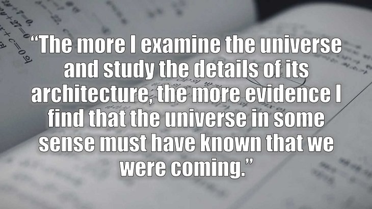 Inspirational and philosophical quotes and words of wisdom from renowned scientist, Freeman Dyson, author of The Scientist As a Rebel, “The more I examine the universe and study the details of its architecture, the more evidence I find that the universe in some sense must have known that we were coming.”