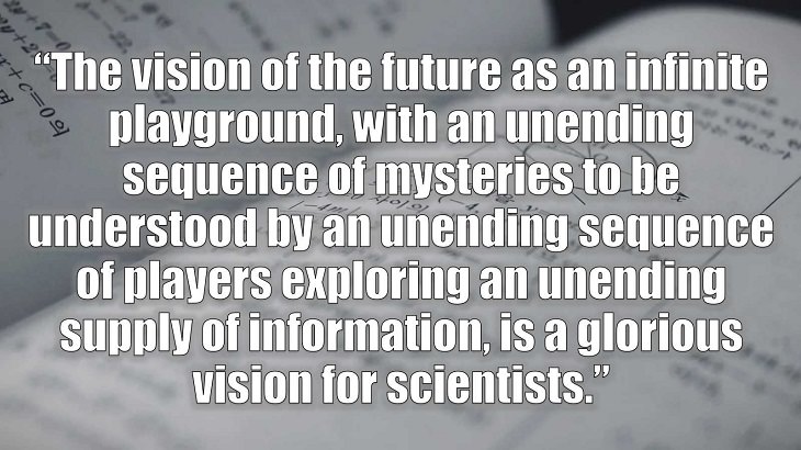 Inspirational and philosophical quotes and words of wisdom from renowned scientist, Freeman Dyson, author of The Scientist As a Rebel, “The vision of the future as an infinite playground, with an unending sequence of mysteries to be understood by an unending sequence of players exploring an unending supply of information, is a glorious vision for scientists.”