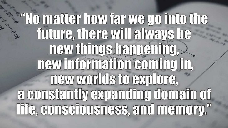 Inspirational and philosophical quotes and words of wisdom from renowned scientist, Freeman Dyson, author of The Scientist As a Rebel, “No matter how far we go into the future, there will always be new things happening, new information coming in, new worlds to explore, a constantly expanding domain of life, consciousness, and memory.”