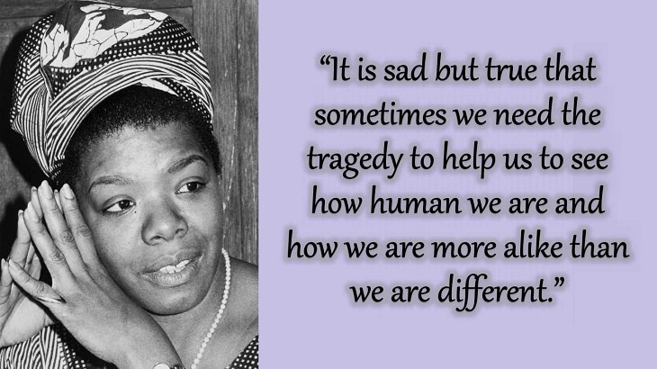 Quotes and words of wisdom from poet, singer and civil rights activist, Maya Angelou, “It is sad but true that sometimes we need the tragedy to help us to see how human we are and how we are more alike than we are different.”