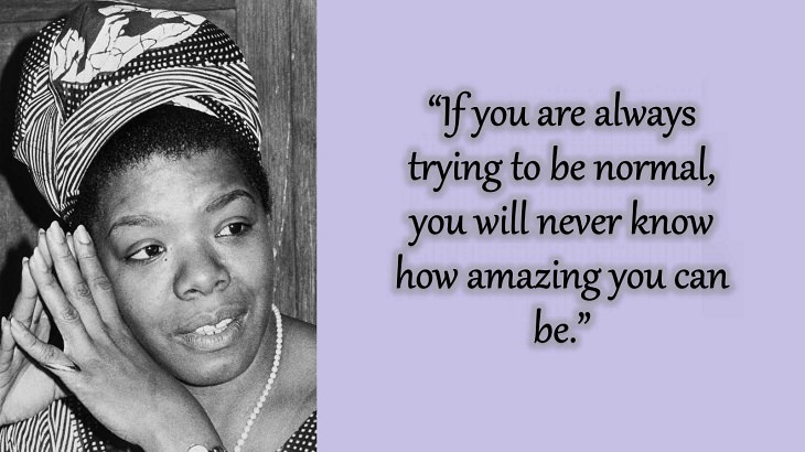 Quotes and words of wisdom from poet, singer and civil rights activist, Maya Angelou, “If you are always trying to be normal, you will never know how amazing you can be.”