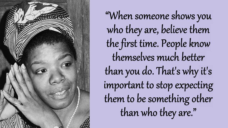 Quotes and words of wisdom from poet, singer and civil rights activist, Maya Angelou, “When someone shows you who they are, believe them the first time. People know themselves much better than you do. That's why it's important to stop expecting them to be something other than who they are.”