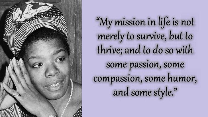 Quotes and words of wisdom from poet, singer and civil rights activist, Maya Angelou, “My mission in life is not merely to survive, but to thrive; and to do so with some passion, some compassion, some humor, and some style.”