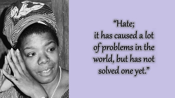 Quotes and words of wisdom from poet, singer and civil rights activist, Maya Angelou, “Hate; it has caused a lot of problems in the world, but has not solved one yet.”