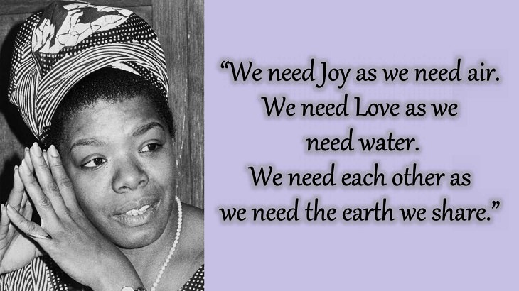 Quotes and words of wisdom from poet, singer and civil rights activist, Maya Angelou, “We need Joy as we need air. We need Love as we need water. We need each other as we need the earth we share.”