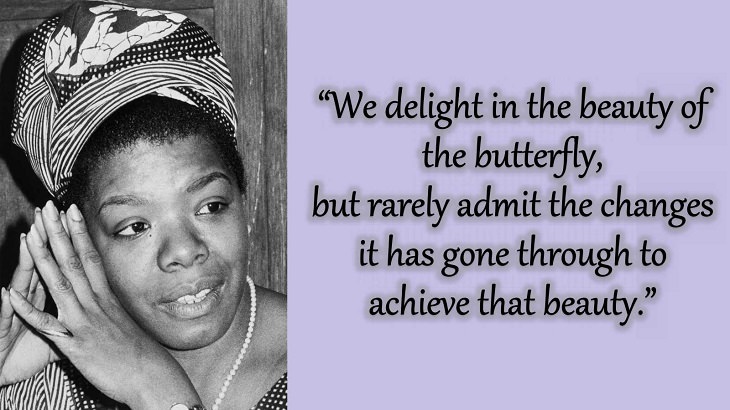 Quotes and words of wisdom from poet, singer and civil rights activist, Maya Angelou, “We delight in the beauty of the butterfly, but rarely admit the changes it has gone through to achieve that beauty.”