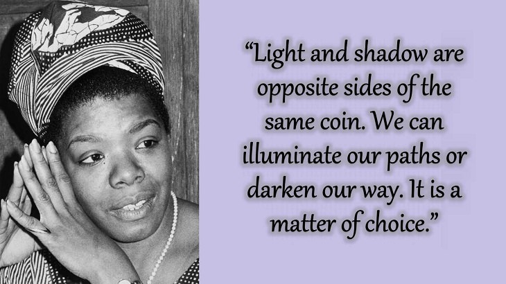 Quotes and words of wisdom from poet, singer and civil rights activist, Maya Angelou, “Light and shadow are opposite sides of the same coin. We can illuminate our paths or darken our way. It is a matter of choice.”