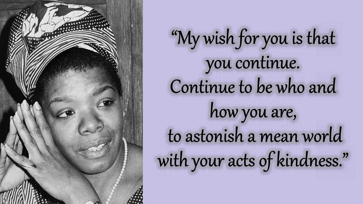 Quotes and words of wisdom from poet, singer and civil rights activist, Maya Angelou, “My wish for you is that you continue. Continue to be who and how you are, to astonish a mean world with your acts of kindness.”
