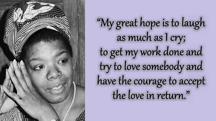 Quotes and words of wisdom from poet, singer and civil rights activist, Maya Angelou, “My great hope is to laugh as much as I cry; to get my work done and try to love somebody and have the courage to accept the love in return.”